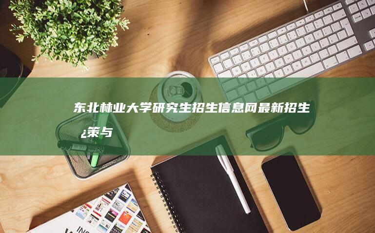 东北林业大学研究生招生信息网：最新招生政策与指南